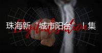 珠海新“城市阳台”
！集商业、文旅等多功能于一体