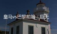 皇马vs巴黎前瞻
：巨无霸继续打怪，“老钱风”接受考验