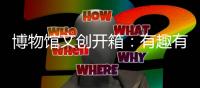 博物馆文创开箱：有趣有颜还挺潮！