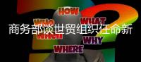 商务部谈世贸组织任命新任总干事	：众望所归