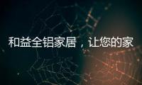 和益全铝家居，让您的家成为一座真正的的艺术馆