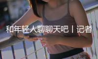 和年轻人聊聊天吧丨记者手记