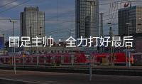 国足主帅

：全力打好最后两场18强赛