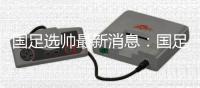 国足选帅最新消息	：国足新帅候选锁定7人