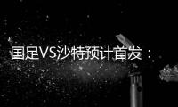 国足VS沙特预计首发：冯潇霆郑智复出 郜林单箭头