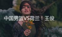 中国男篮VS荷兰！王俊杰上演首秀，郭士强拒绝输球，央视直播