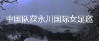 中国队获永川国际女足邀请赛冠军