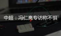 中超：冯仁亮专访称不惧和恒大郜林穆里奇竞争