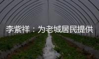 李紫祥	：为老城居民提供好的产品 提升居民生活质量