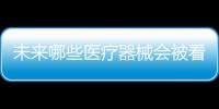 未来哪些医疗器械会被看好，抓住机遇才能壮大企业
