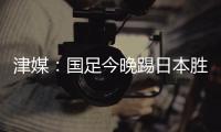 津媒：国足今晚踢日本胜负没太多悬念，若能进球有望重塑舆论环境