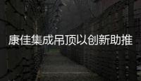 康佳集成吊顶以创新助推中华经典传承发展!