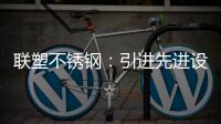 联塑不锈钢：引进先进设备
，打造一体化配套生产