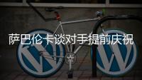 萨巴伦卡谈对手提前庆祝
�：那一刻我真的很生气