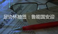 足协杯抽签
：鲁能国安迎战中甲队 恒大vs建业