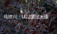 马德兴：U22国足大连备战又遇难题 安东尼奥发愁人员不齐