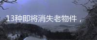 13种即将消失老物件
，见过三种以上算你厉害，最后一个很少人认识
