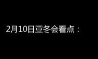 2月10日亚冬会看点�：多名冬奥会冠军将出战
