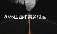 2026山西和美乡村足球超级联赛预选赛（第一阶段赛程表）